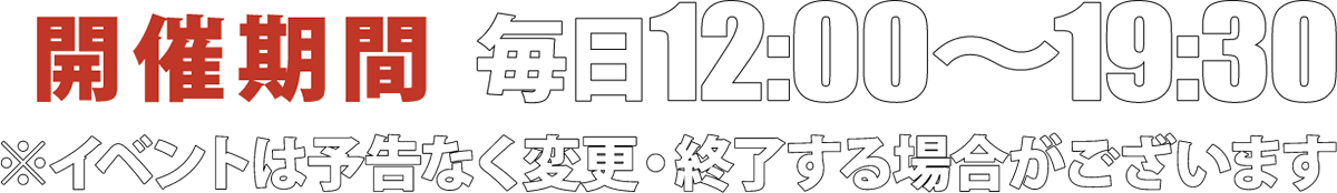 開催期間；毎日12:00〜19:30 ※イベントは予告なく終了する場合がございます